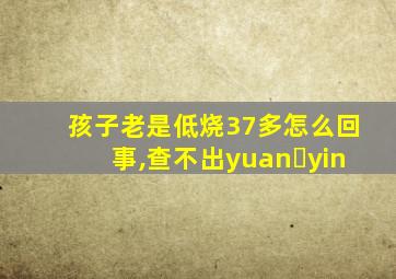 孩子老是低烧37多怎么回事,查不出yuan yin